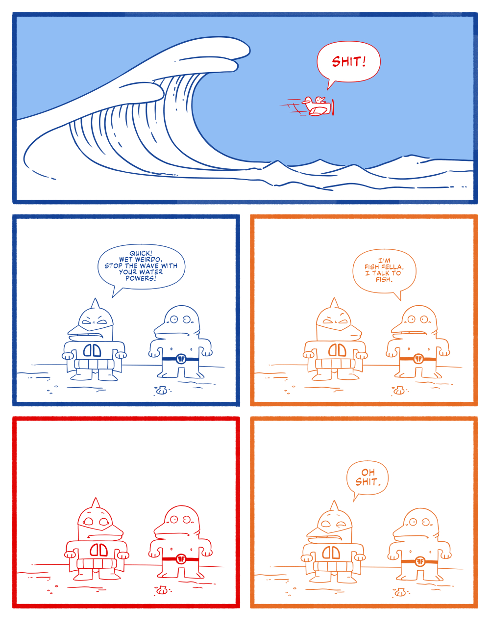 Panel 1. A wide panel depicting a giant title wave about to engulf a small prop plain with the pilot yelling SHIT! Panel 2. The superhero Dagger Dude is standing next another hero and says Quick! Wet Weirdo, stop the wave with your water powers! Panel 3. The other hero says Im Fish Fella. I talk to fish. Panel 4. Dagger Dude gets a shocked look on his face. Panel 5. Dagger Dude simply says Oh shit.